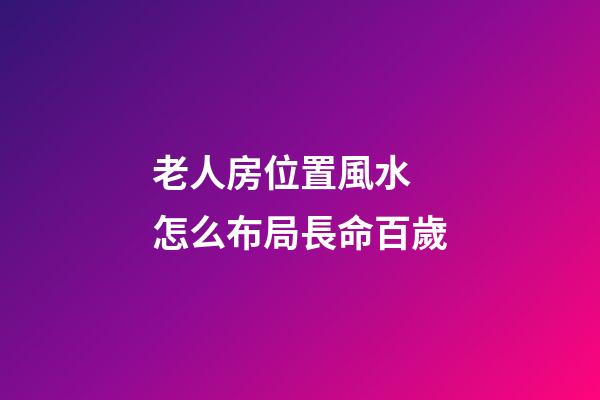 老人房位置風水 怎么布局長命百歲